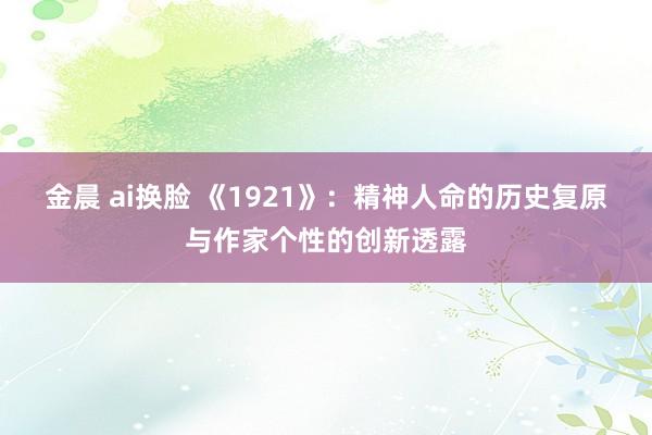 金晨 ai换脸 《1921》：精神人命的历史复原与作家个性的创新透露