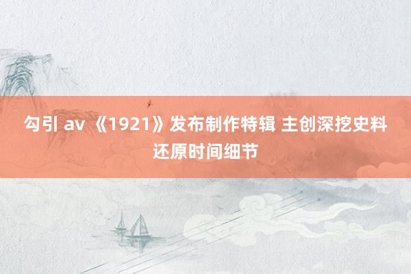 勾引 av 《1921》发布制作特辑 主创深挖史料还原时间细节