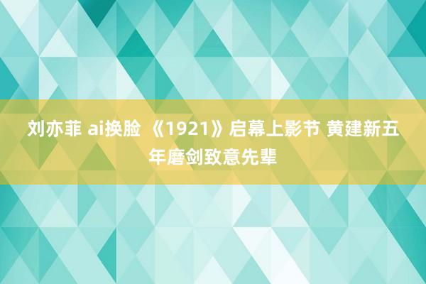 刘亦菲 ai换脸 《1921》启幕上影节 黄建新五年磨剑致意先辈