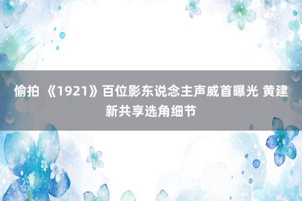 偷拍 《1921》百位影东说念主声威首曝光 黄建新共享选角细节