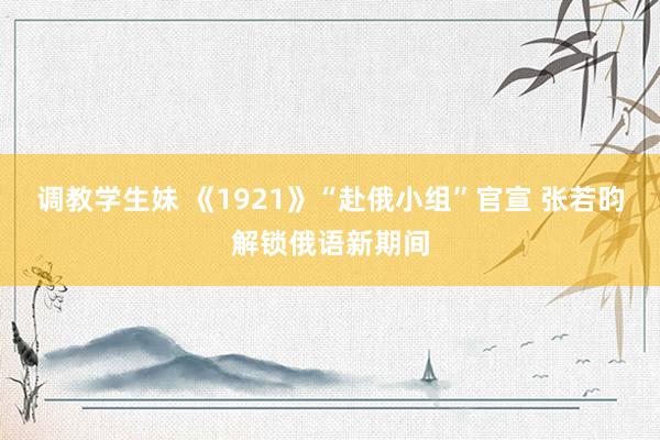 调教学生妹 《1921》“赴俄小组”官宣 张若昀解锁俄语新期间