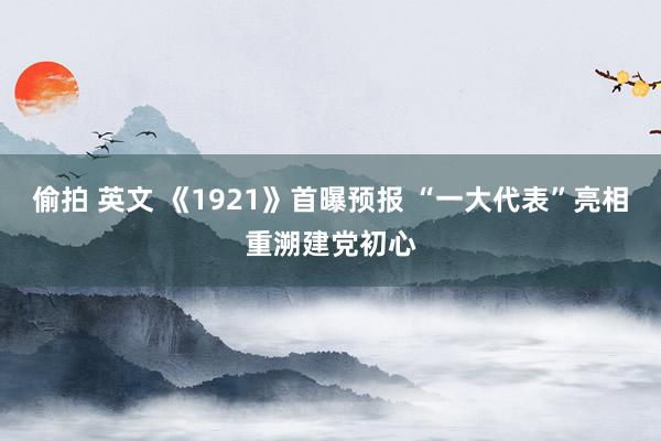 偷拍 英文 《1921》首曝预报 “一大代表”亮相重溯建党初心