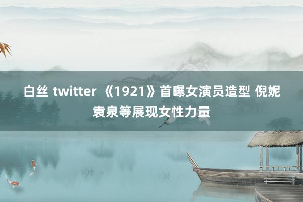 白丝 twitter 《1921》首曝女演员造型 倪妮袁泉等展现女性力量