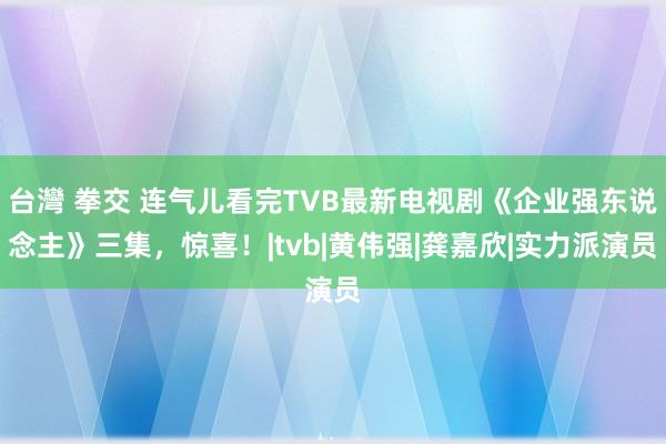 台灣 拳交 连气儿看完TVB最新电视剧《企业强东说念主》三集，惊喜！|tvb|黄伟强|龚嘉欣|实力派演员