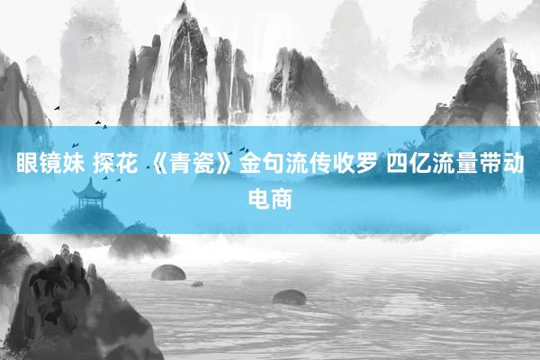 眼镜妹 探花 《青瓷》金句流传收罗 四亿流量带动电商