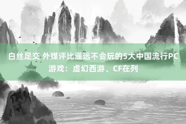 白丝足交 外媒评比遥远不会玩的5大中国流行PC游戏：虚幻西游、CF在列