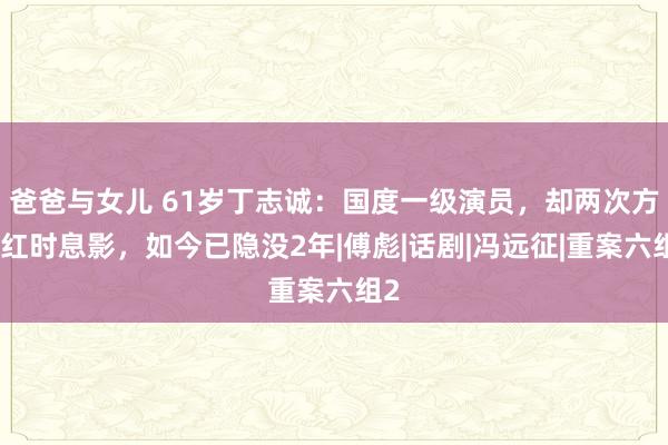 爸爸与女儿 61岁丁志诚：国度一级演员，却两次方正红时息影，如今已隐没2年|傅彪|话剧|冯远征|重案六组2