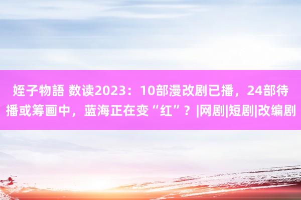 姪子物語 数读2023：10部漫改剧已播，24部待播或筹画中，蓝海正在变“红”？|网剧|短剧|改编剧