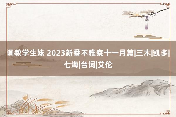 调教学生妹 2023新番不雅察十一月篇|三木|凯多|七海|台词|艾伦