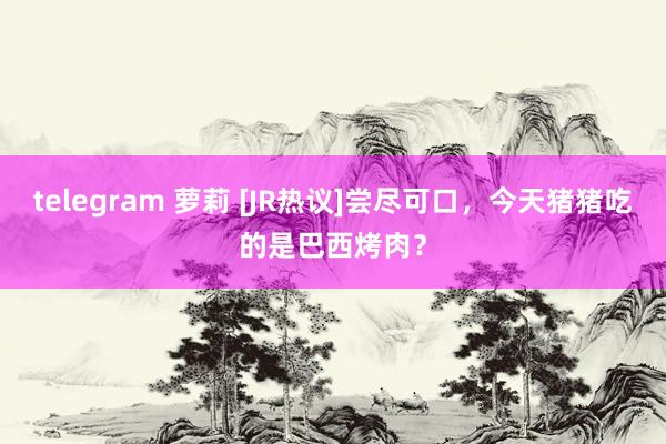 telegram 萝莉 [JR热议]尝尽可口，今天猪猪吃的是巴西烤肉？