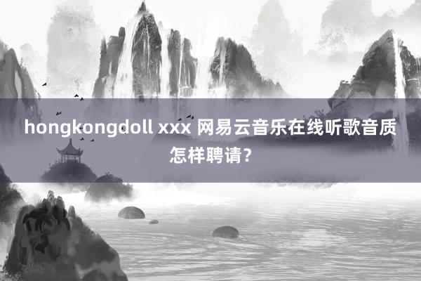 hongkongdoll xxx 网易云音乐在线听歌音质怎样聘请？