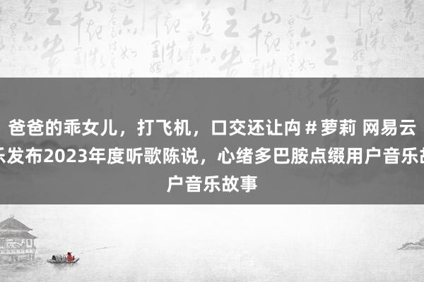 爸爸的乖女儿，打飞机，口交还让禸＃萝莉 网易云音乐发布2023年度听歌陈说，心绪多巴胺点缀用户音乐故事