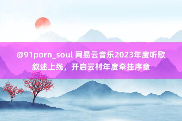 @91porn_soul 网易云音乐2023年度听歌叙述上线，开启云村年度牵挂序章