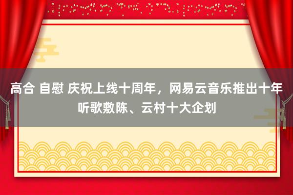 高合 自慰 庆祝上线十周年，网易云音乐推出十年听歌敷陈、云村十大企划