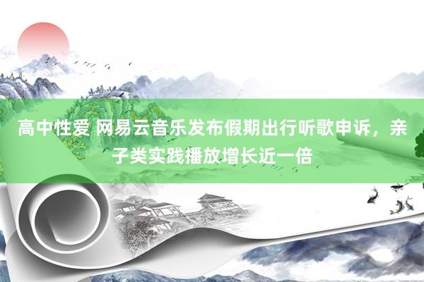 高中性爱 网易云音乐发布假期出行听歌申诉，亲子类实践播放增长近一倍