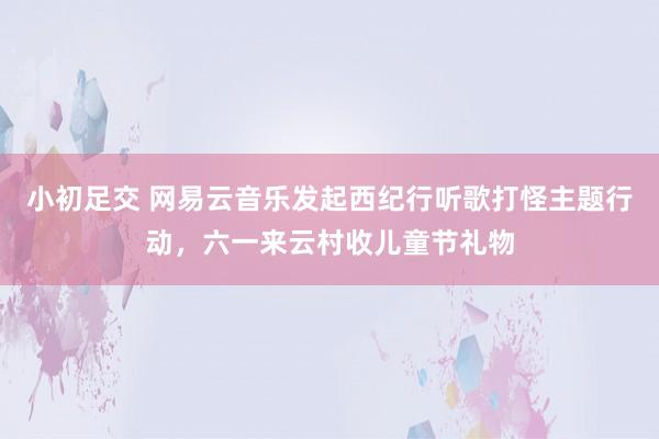 小初足交 网易云音乐发起西纪行听歌打怪主题行动，六一来云村收儿童节礼物