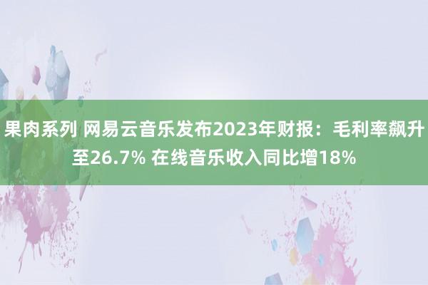 果肉系列 网易云音乐发布2023年财报：毛利率飙升至26.7% 在线音乐收入同比增18%