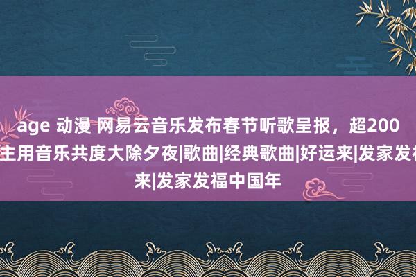 age 动漫 网易云音乐发布春节听歌呈报，超2000万东谈主用音乐共度大除夕夜|歌曲|经典歌曲|好运来|发家发福中国年