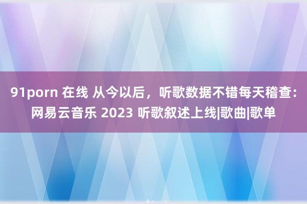 91porn 在线 从今以后，听歌数据不错每天稽查：网易云音乐 2023 听歌叙述上线|歌曲|歌单