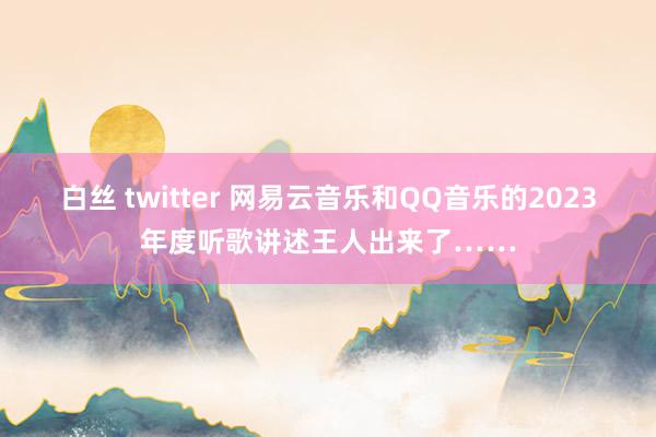 白丝 twitter 网易云音乐和QQ音乐的2023年度听歌讲述王人出来了……