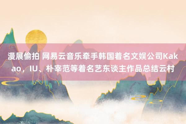 漫展偷拍 网易云音乐牵手韩国着名文娱公司Kakao，IU、朴宰范等着名艺东谈主作品总结云村