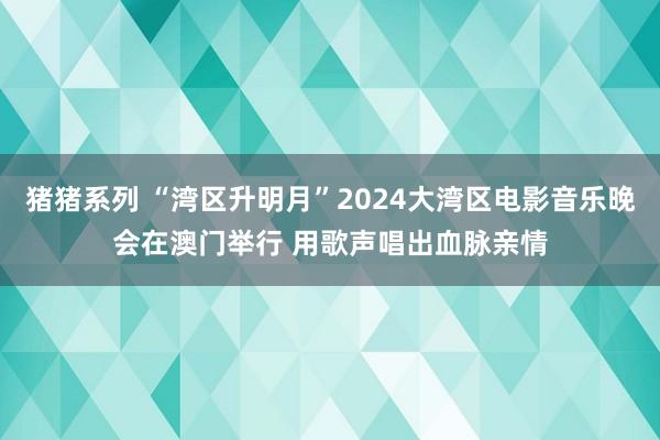 猪猪系列 “湾区升明月”2024大湾区电影音乐晚会在澳门举行 用歌声唱出血脉亲情