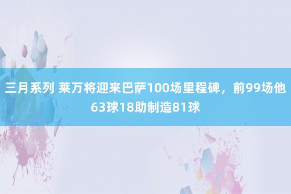 三月系列 莱万将迎来巴萨100场里程碑，前99场他63球18助制造81球