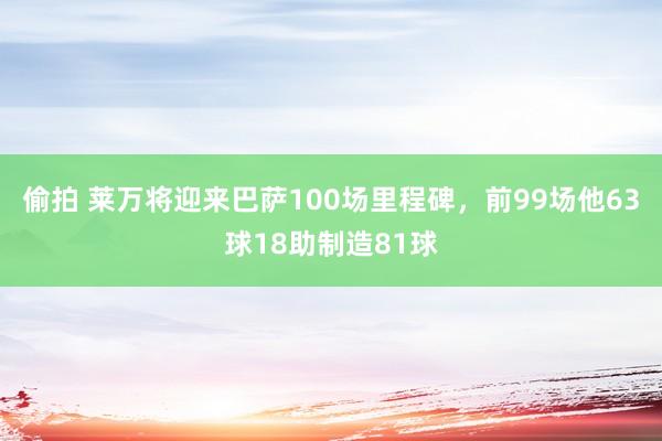 偷拍 莱万将迎来巴萨100场里程碑，前99场他63球18助制造81球