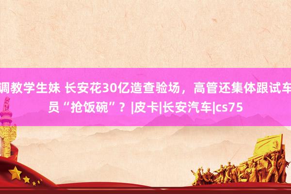 调教学生妹 长安花30亿造查验场，高管还集体跟试车员“抢饭碗”？|皮卡|长安汽车|cs75