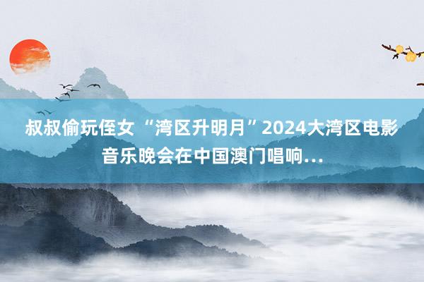 叔叔偷玩侄女 “湾区升明月”2024大湾区电影音乐晚会在中国澳门唱响…