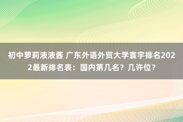 初中萝莉液液酱 广东外语外贸大学寰宇排名2022最新排名表：国内第几名？几许位？