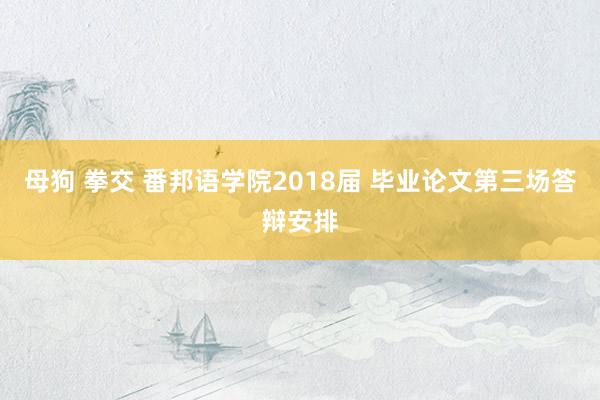 母狗 拳交 番邦语学院2018届 毕业论文第三场答辩安排