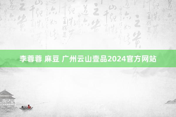 李蓉蓉 麻豆 广州云山壹品2024官方网站