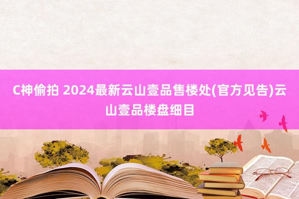 C神偷拍 2024最新云山壹品售楼处(官方见告)云山壹品楼盘细目