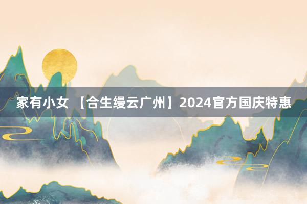 家有小女 【合生缦云广州】2024官方国庆特惠