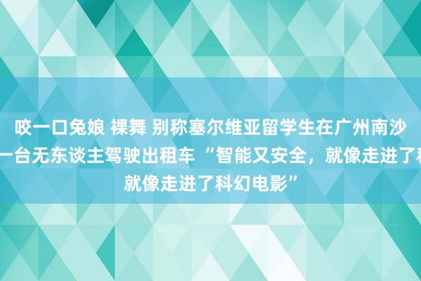 咬一口兔娘 裸舞 别称塞尔维亚留学生在广州南沙街头打到一台无东谈主驾驶出租车 “智能又安全，就像走进了科幻电影”