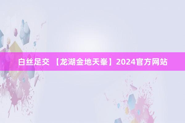 白丝足交 【龙湖金地天峯】2024官方网站