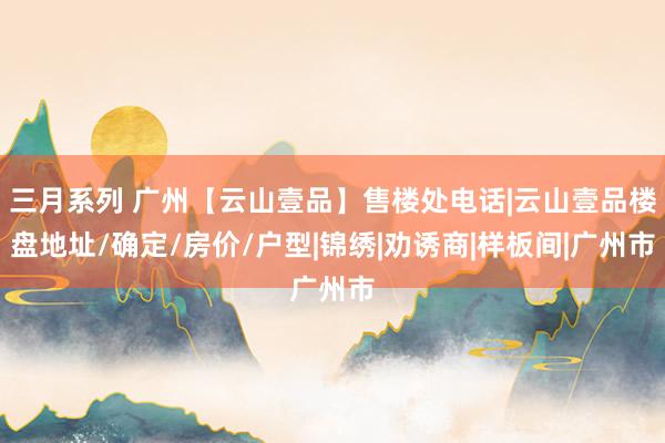 三月系列 广州【云山壹品】售楼处电话|云山壹品楼盘地址/确定/房价/户型|锦绣|劝诱商|样板间|广州市