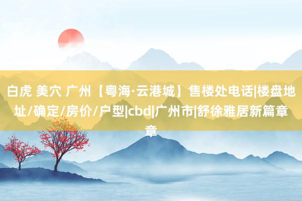 白虎 美穴 广州【粤海·云港城】售楼处电话|楼盘地址/确定/房价/户型|cbd|广州市|舒徐雅居新篇章