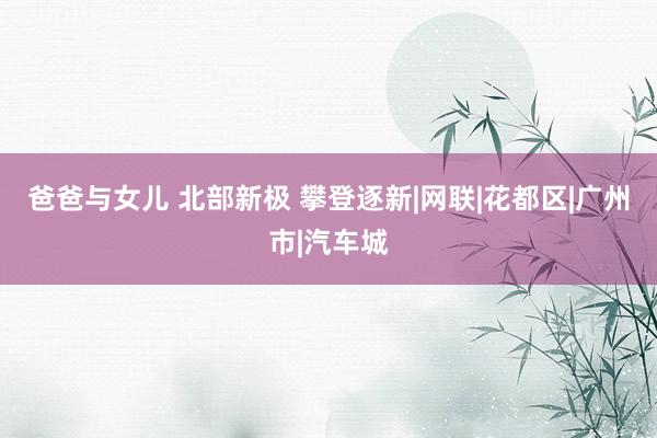 爸爸与女儿 北部新极 攀登逐新|网联|花都区|广州市|汽车城