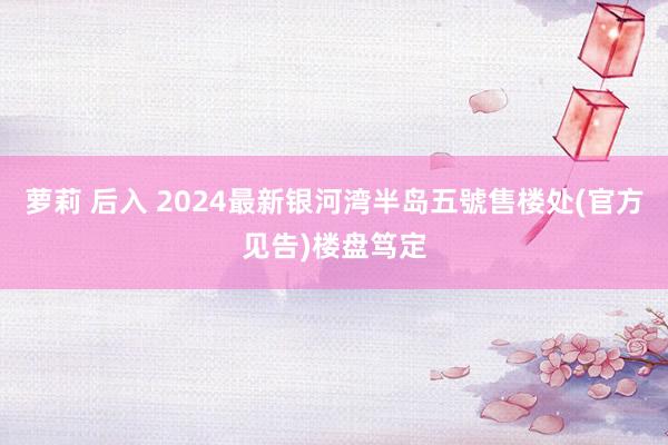 萝莉 后入 2024最新银河湾半岛五號售楼处(官方见告)楼盘笃定