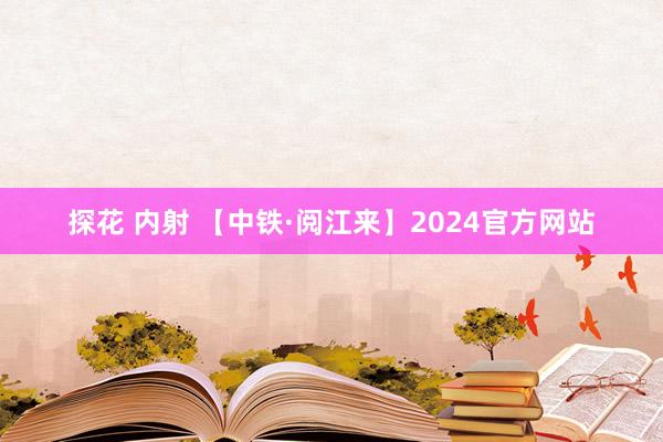 探花 内射 【中铁·阅江来】2024官方网站