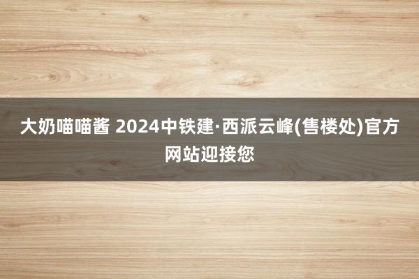 大奶喵喵酱 2024中铁建·西派云峰(售楼处)官方网站迎接您